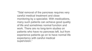“Total removal of the pancreas requires very
careful medical treatment and close
monitoring by a specialist. With medications,
many such patients can achieve good quality
of life and sometimes normal function and
work. There are no long-term studies on
patients who have no pancreas left, but from
experience patients go on to have normal life
expectancy with careful medical
supervision.”
 