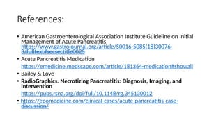 References:
• American Gastroenterological Association Institute Guideline on Initial
Management of Acute Pancreatitis
https://www.gastrojournal.org/article/S0016-5085(18)30076-
3/fulltext#secsectitle0025
• Acute Pancreatitis Medication
https://emedicine.medscape.com/article/181364-medication#showall
• Bailey & Love
• RadioGraphics. Necrotizing Pancreatitis: Diagnosis, Imaging, and
Intervention
https://pubs.rsna.org/doi/full/10.1148/rg.345130012
• https://epomedicine.com/clinical-cases/acute-pancreatitis-case-
discussion/
 