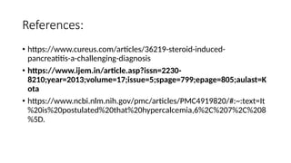 References:
• https://www.cureus.com/articles/36219-steroid-induced-
pancreatitis-a-challenging-diagnosis
• https://www.ijem.in/article.asp?issn=2230-
8210;year=2013;volume=17;issue=5;spage=799;epage=805;aulast=K
ota
• https://www.ncbi.nlm.nih.gov/pmc/articles/PMC4919820/#:~:text=It
%20is%20postulated%20that%20hypercalcemia,6%2C%207%2C%208
%5D.
 