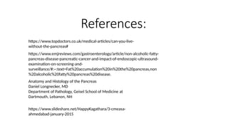 References:
https://www.topdoctors.co.uk/medical-articles/can-you-live-
without-the-pancreas#
https://www.emjreviews.com/gastroenterology/article/non-alcoholic-fatty-
pancreas-disease-pancreatic-cancer-and-impact-of-endoscopic-ultrasound-
examination-on-screening-and-
surveillance/#:~:text=Fat%20accumulation%20in%20the%20pancreas,non
%2Dalcoholic%20fatty%20pancreas%20disease.
Anatomy and Histology of the Pancreas
Daniel Longnecker, MD
Department of Pathology, Geisel School of Medicine at
Dartmouth, Lebanon, NH
https://www.slideshare.net/HappyKagathara/3-cmeasa-
ahmedabad-january-2015
 