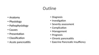 Outline
• Diagnosis
• Anatomy
• Investigation
• Severity assessment
• Complication
• Management
• Prognosis
• Physiology
• Pathophysiology
• Causes
• Presentation
• Classification
• Acute pancreatitis
• Chronic pancreatitis
• Exocrine Pancreatic Insuffiency
 