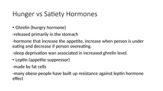 Hunger vs Satiety Hormones
• Ghrelin (hungry hormone)
-released primarily in the stomach
-hormone that increase the appetite, increase when person is under
eating and decrease if person overeating.
-sleep deprivation wan associated in increased ghrelin level.
• Leptin (appetite suppressor)
-made by fat cells
-many obese people have built up resistance against leptin hormone
effect
 