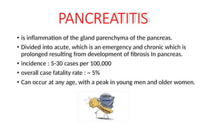 PANCREATITIS
• is inflammation of the gland parenchyma of the pancreas.
• Divided into acute, which is an emergency and chronic which is
prolonged resulting from development of fibrosis In pancreas.
• incidence : 5-30 cases per 100,000
• overall case fatality rate : ~ 5%
• Can occur at any age, with a peak in young men and older women.
 