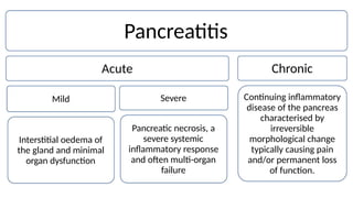 Pancreatitis
Acute Chronic
Continuing inflammatory
disease of the pancreas
characterised by
Severe
Mild
Pancreatic necrosis, a
severe systemic
inflammatory response
and often multi-organ
failure
irreversible
morphological change
typically causing pain
and/or permanent loss
of function.
Interstitial oedema of
the gland and minimal
organ dysfunction
 