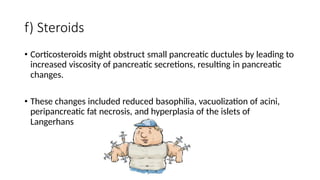 f) Steroids
• Corticosteroids might obstruct small pancreatic ductules by leading to
increased viscosity of pancreatic secretions, resulting in pancreatic
changes.
• These changes included reduced basophilia, vacuolization of acini,
peripancreatic fat necrosis, and hyperplasia of the islets of
Langerhans
 