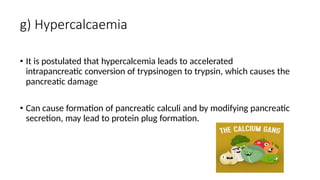 g) Hypercalcaemia
• It is postulated that hypercalcemia leads to accelerated
intrapancreatic conversion of trypsinogen to trypsin, which causes the
pancreatic damage
• Can cause formation of pancreatic calculi and by modifying pancreatic
secretion, may lead to protein plug formation.
 