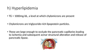 h) Hyperlipidemia
• TG > 1000mg/dL, a level at which chylomicrons are present
• Chylomicrons are triglyceride-rich lipoprotein particles.
• These are large enough to occlude the pancreatic capillaries leading
to ischemia and subsequent acinar structural alteration and release of
pancreatic lipase.
 