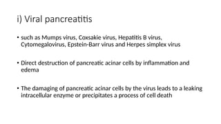 i) Viral pancreatitis
• such as Mumps virus, Coxsakie virus, Hepatitis B virus,
Cytomegalovirus, Epstein-Barr virus and Herpes simplex virus
• Direct destruction of pancreatic acinar cells by inflammation and
edema
• The damaging of pancreatic acinar cells by the virus leads to a leaking
intracellular enzyme or precipitates a process of cell death
 