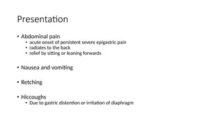 Presentation
• Abdominal pain
• acute onset of persistent severe epigastric pain
• radiates to the back
• relief by sitting or leaning forwards
• Nausea and vomiting
• Retching
• Hiccoughs
• Due to gastric distention or irritation of diaphragm
 