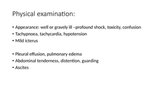 Physical examination:
• Appearance: well or gravely ill –profound shock, toxicity, confusion
• Tachypnoea, tachycardia, hypotension
• Mild icterus
• Pleural effusion, pulmonary edema
• Abdominal tenderness, distention, guarding
• Ascites
 
