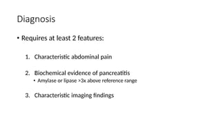 Diagnosis
• Requires at least 2 features:
1. Characteristic abdominal pain
2. Biochemical evidence of pancreatitis
• Amylase or lipase >3x above reference range
3. Characteristic imaging findings
 