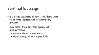 Sentinel loop sign
• is a short segment of adynamic ileus close
to an intra-abdominal inflammatory
process
• may aid in localizing the source of
inflammation
• upper abdomen – pancreatitis
• right lower quadrant - appendicitis
 