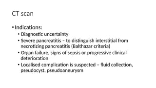 CT scan
•Indications:
• Diagnostic uncertainty
• Severe pancreatitis – to distinguish interstitial from
necrotizing pancreatitis (Balthazar criteria)
• Organ failure, signs of sepsis or progressive clinical
deterioration
• Localised complication is suspected – fluid collection,
pseudocyst, pseudoaneurysm
 