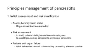 Principles management of pancreatitis
1. Initial assessment and risk stratification
• Assess hemodynamic status
• Begin resuscitation as needed
• Risk assessment
• to stratify patients into higher- and lower-risk categories
• to assist triage, such as admission to an intensive care setting
• Patients with organ failure
• Admit to intensive care unit or intermediary care setting whenever possible
 