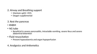 2. Airway and Breathing support
• Maintain spO2 >95%
• Oxygen supplemental
3. Rest the pancreas
• KNBM
• NG tube
• Beneficial in severe pancreatitis, intractable vomiting, severe ileus and severe
abdominal distention
• Fluid resuscitation
• Prevent hypovolaemia and organ hypoperfusion
4. Analgesics and Antiemetics
 