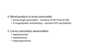 4. Blood products in acute pancreatitis
• hemorrhagic pancreatitis – transfuse to HCT level of 30%
• If coagulopathic and bleeding – transfuse FFP and platelets
5. Correct electrolyte abnormalities
• Hypocalcaemia
• Hypokalaemia
• Hypomagnesemia
 