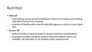 Nutrition
• Mild AP
• oral feedings can be started immediately if there is no nausea and vomiting,
and abdominal pain has resolved.
• initiation of feeding with a low-fat solid diet appears as safe as a clear liquid
diet.
• Severe AP
• enteral nutrition is recommended to prevent infectious complications.
• Parenteral nutrition should be avoided unless the enteral route is not
available, not tolerated, or not meeting caloric requirements.
 