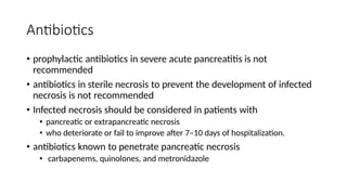 Antibiotics
• prophylactic antibiotics in severe acute pancreatitis is not
recommended
• antibiotics in sterile necrosis to prevent the development of infected
necrosis is not recommended
• Infected necrosis should be considered in patients with
• pancreatic or extrapancreatic necrosis
• who deteriorate or fail to improve after 7–10 days of hospitalization.
• antibiotics known to penetrate pancreatic necrosis
• carbapenems, quinolones, and metronidazole
 