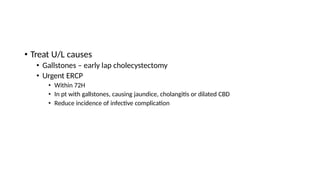 • Treat U/L causes
• Gallstones – early lap cholecystectomy
• Urgent ERCP
• Within 72H
• In pt with gallstones, causing jaundice, cholangitis or dilated CBD
• Reduce incidence of infective complication
 