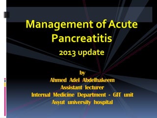 Management of Acute
Pancreatitis
2013 update
by
Ahmed Adel Abdelhakeem
Assistant lecturer
Internal Medicine Department - GIT unit
Asyut university hospital

 