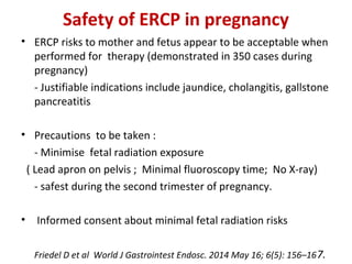 Safety of ERCP in pregnancy
• ERCP risks to mother and fetus appear to be acceptable when
performed for therapy (demonstrated in 350 cases during
pregnancy)
- Justifiable indications include jaundice, cholangitis, gallstone
pancreatitis
• Precautions to be taken :
- Minimise fetal radiation exposure
( Lead apron on pelvis ; Minimal fluoroscopy time; No X-ray)
- safest during the second trimester of pregnancy.
• Informed consent about minimal fetal radiation risks
Friedel D et al World J Gastrointest Endosc. 2014 May 16; 6(5): 156–167.
 