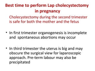 Best time to perform Lap cholecystectomy
in pregnancy
Cholecystectomy during the second trimester
is safe for both the mother and the fetus
• In first trimester organogenesis is incomplete
and spontaneous abortions may occur
• In third trimester the uterus is big and may
obscure the surgical view for laparoscopic
approach. Pre-term labour may also be
precipitated
 