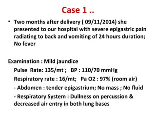 Case 1 ..
• Two months after delivery ( 09/11/2014) she
presented to our hospital with severe epigastric pain
radiating to back and vomiting of 24 hours duration;
No fever
Examination : Mild jaundice
Pulse Rate: 135/mt ; BP : 110/70 mmHg
Respiratory rate : 16/mt; Pa O2 : 97% (room air)
- Abdomen : tender epigastrium; No mass ; No fluid
- Respiratory System : Dullness on percussion &
decreased air entry in both lung bases
 