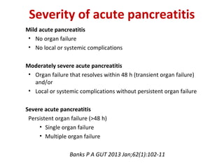 Mild acute pancreatitis
• No organ failure
• No local or systemic complications
Moderately severe acute pancreatitis
• Organ failure that resolves within 48 h (transient organ failure) 
and/or
• Local or systemic complications without persistent organ failure
Severe acute pancreatitis
Persistent organ failure (>48 h) 
• Single organ failure
• Multiple organ failure
Banks P A GUT 2013 Jan;62(1):102-11
Severity of acute pancreatitis
 