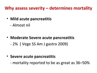 Why assess severity – determines mortality
• Mild acute pancreatitis
- Almost nil
• Moderate Severe acute pancreatitis
- 2% ( Vege SS Am J gastro 2009)
• Severe acute pancreatitis
- mortality reported to be as great as 36–50%
 