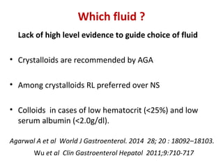 Lack of high level evidence to guide choice of fluid
• Crystalloids are recommended by AGA
• Among crystalloids RL preferred over NS
• Colloids in cases of low hematocrit (<25%) and low
serum albumin (<2.0g/dl).
Agarwal A et al World J Gastroenterol. 2014 28; 20 : 18092–18103.
Wu et al Clin Gastroenterol Hepatol 2011;9:710-717
Which fluid ?
 