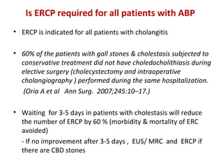 Is ERCP required for all patients with ABP 
• ERCP is indicated for all patients with cholangitis
• 60% of the patients with gall stones & cholestasis subjected to
conservative treatment did not have choledocholithiasis during
elective surgery (cholecystectomy and intraoperative
cholangiography ) performed during the same hospitalization.
(Oria A et al Ann Surg. 2007;245:10–17.)
• Waiting for 3-5 days in patients with cholestasis will reduce
the number of ERCP by 60 % (morbidity & mortality of ERC
avoided)
- If no improvement after 3-5 days , EUS/ MRC and ERCP if
there are CBD stones
 