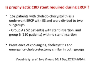Is prophylactic CBD stent required during ERCP ?
• 162 patients with choledo-chocystolithiasis
underwent ERCP with ES and were divided to two
subgroups.
- Group A ( 52 patients) with stent insertion and
group B (110 patients) with no stent insertion
• Prevalence of cholangitis, cholecystitis and
emergency cholecystectomy similar in both groups
Verzhbitsky et al Surg Endosc 2013 Dec;27(12):4620-4
 
