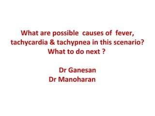 What are possible  causes of  fever, 
tachycardia & tachypnea in this scenario? 
What to do next ? 
Dr Ganesan
     Dr Manoharan           
 