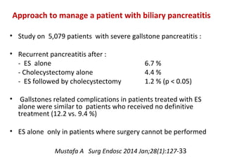 • Study on 5,079 patients with severe gallstone pancreatitis :
• Recurrent pancreatitis after :
- ES alone 6.7 %
- Cholecystectomy alone 4.4 %
- ES followed by cholecystectomy 1.2 % (p < 0.05)
• Gallstones related complications in patients treated with ES
alone were similar to patients who received no definitive
treatment (12.2 vs. 9.4 %)
• ES alone only in patients where surgery cannot be performed
Mustafa A Surg Endosc 2014 Jan;28(1):127-33
Approach to manage a patient with biliary pancreatitis
 