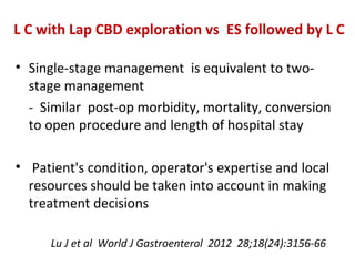 • Single-stage management is equivalent to two-
stage management
- Similar post-op morbidity, mortality, conversion
to open procedure and length of hospital stay
• Patient's condition, operator's expertise and local
resources should be taken into account in making
treatment decisions
Lu J et al World J Gastroenterol 2012 28;18(24):3156-66
L C with Lap CBD exploration vs ES followed by L C
 