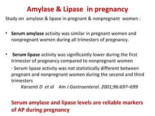 Amylase & Lipase in pregnancy
Study on amylase & lipase in pregnant & nonpregnant women :
• Serum amylase activity was similar in pregnant women and
nonpregnant women during all trimesters of pregnancy.
• Serum lipase activity was significantly lower during the first
trimester of pregnancy compared to nonpregnant women
- Serum lipase activity was not statistically different between
pregnant and nonpregnant women during the second and third
trimesters
Karsenti D et al Am J Gastroenterol. 2001;96:697–699
Serum amylase and lipase levels are reliable markers
of AP during pregnancy
 