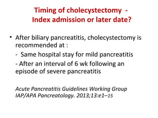 Timing of cholecystectomy -
Index admission or later date?
• After biliary pancreatitis, cholecystectomy is
recommended at :
- Same hospital stay for mild pancreatitis
- After an interval of 6 wk following an
episode of severe pancreatitis
Acute Pancreatitis Guidelines Working Group
IAP/APA Pancreatology. 2013;13:e1–15
 