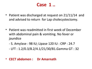 Case 1 ..
• Patient was discharged at request on 21/11/14 and
and advised to return for Lap cholecystectomy.
• Patient was readmitted in first week of December
with abdominal pain & vomiting. No fever or
jaundice
- S. Amylase : 98 IU; Lipase 120 IU : CRP : 24.7
- LFT : 1.2/0.3/8.2/4.1/21/30/81.Gamma GT : 32
• CECT abdomen : Dr Amarnath
 