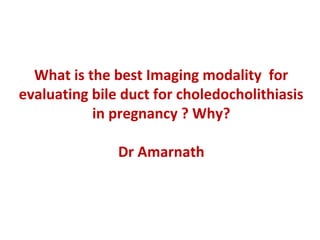 What is the best Imaging modality for
evaluating bile duct for choledocholithiasis
in pregnancy ? Why?
Dr Amarnath
 