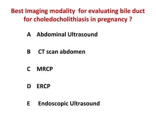 Best Imaging modality for evaluating bile duct
for choledocholithiasis in pregnancy ?
A Abdominal Ultrasound
B CT scan abdomen
C MRCP
D ERCP
E Endoscopic Ultrasound
 