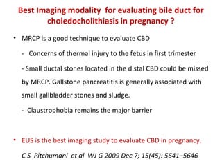 • MRCP is a good technique to evaluate CBD
- Concerns of thermal injury to the fetus in first trimester
- Small ductal stones located in the distal CBD could be missed
by MRCP. Gallstone pancreatitis is generally associated with
small gallbladder stones and sludge.
- Claustrophobia remains the major barrier
• EUS is the best imaging study to evaluate CBD in pregnancy.
C S Pitchumani et al WJ G 2009 Dec 7; 15(45): 5641–5646
Best Imaging modality for evaluating bile duct for
choledocholithiasis in pregnancy ?
 