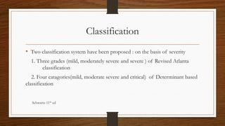 Classification
• Two classification system have been proposed : on the basis of severity
1. Three grades (mild, moderately severe and severe ) of Revised Atlanta
classification
2. Four catagories(mild, moderate severe and critical) of Determinant based
classification
Schwartz 11th
ed
 