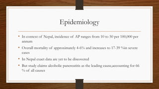 Epidemiology
• In context of Nepal, incidence of AP ranges from 10 to 50 per 100,000 per
annum
• Overall mortality of approximately 4-6% and increases to 17-39 %in severe
cases
• In Nepal exact data are yet to be discovered
• But study claims alcoholic pancreatitis as the leading cause,accounting for 66
% of all causes
 