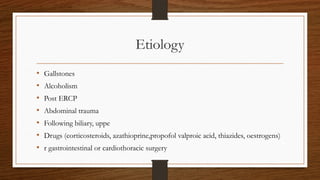 Etiology
• Gallstones
• Alcoholism
• Post ERCP
• Abdominal trauma
• Following biliary, uppe
• Drugs (corticosteroids, azathioprine,propofol valproic acid, thiazides, oestrogens)
• r gastrointestinal or cardiothoracic surgery
 