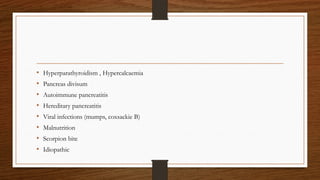 • Hyperparathyroidism , Hypercalcaemia
• Pancreas divisum
• Autoimmune pancreatitis
• Hereditary pancreatitis
• Viral infections (mumps, coxsackie B)
• Malnutrition
• Scorpion bite
• Idiopathic
 