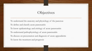 Objectives
To understand the anatomy and physiology of the pancreas
To define and classify acute pancreatitis
To know epidemiology and etiology of acute pancreatitis
To understand pathophysiology of acute pancreatitis
To discuss on presentation and diagnosis of acute appendicitis
To know the treatment and prognosis
 