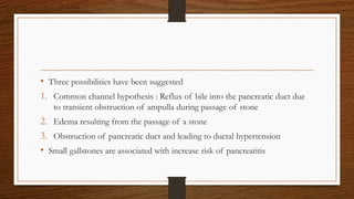 • Three possibilities have been suggested
1. Common channel hypothesis : Reflux of bile into the pancreatic duct due
to transient obstruction of ampulla during passage of stone
2. Edema resulting from the passage of a stone
3. Obstruction of pancreatic duct and leading to ductal hypertension
• Small gallstones are associated with increase risk of pancreatitis
 