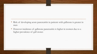 • Risk of developing acute pancreatitis in patients with gallstone is greater in
men
• However incidence of gallstone pancreatitis is higher in women due to a
higher prevalence of gall stones
 