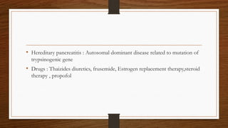 • Hereditary pancreatitis : Autosomal dominant disease related to mutation of
trypsinogenic gene
• Drugs : Thaizides diuretics, frusemide, Estrogen replacement therapy,steroid
therapy , propofol
 