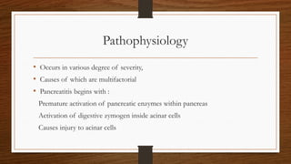 Pathophysiology
• Occurs in various degree of severity,
• Causes of which are multifactorial
• Pancreatitis begins with :
Premature activation of pancreatic enzymes within pancreas
Activation of digestive zymogen inside acinar cells
Causes injury to acinar cells
 